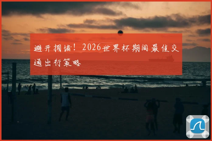 避开拥堵!2026世界杯期间最佳交通出行策略