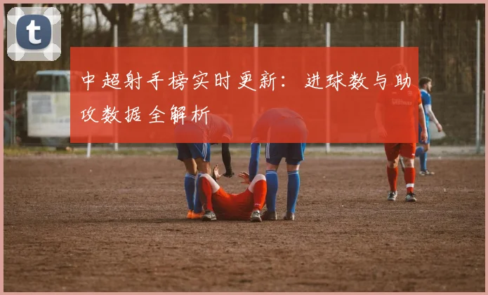 中超射手榜实时更新:进球数与助攻数据全解析