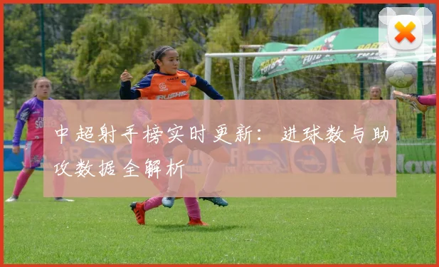 中超射手榜实时更新:进球数与助攻数据全解析