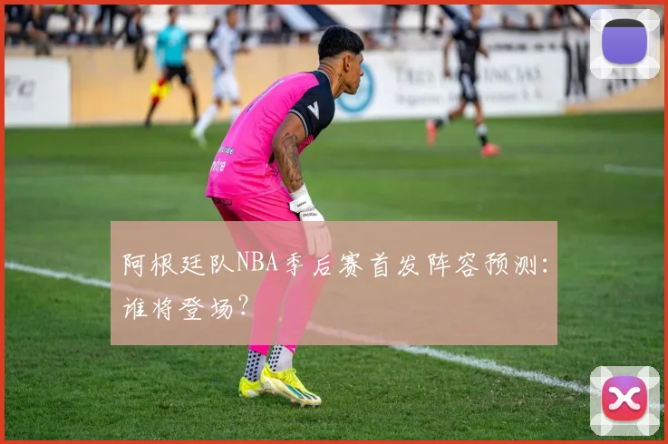 阿根廷队NBA季后赛首发阵容预测：谁将登场？